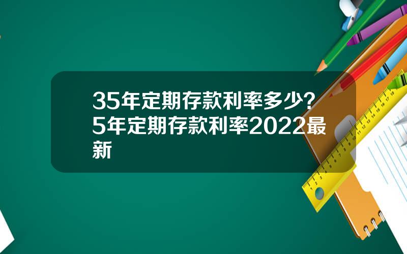 35年定期存款利率多少？5年定期存款利率2022最新