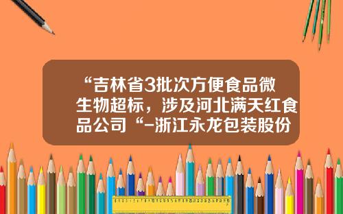 “吉林省3批次方便食品微生物超标，涉及河北满天红食品公司“-浙江永龙包装股份有限公司