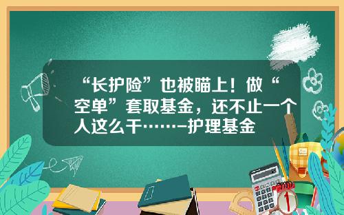 “长护险”也被瞄上！做“空单”套取基金，还不止一个人这么干……-护理基金