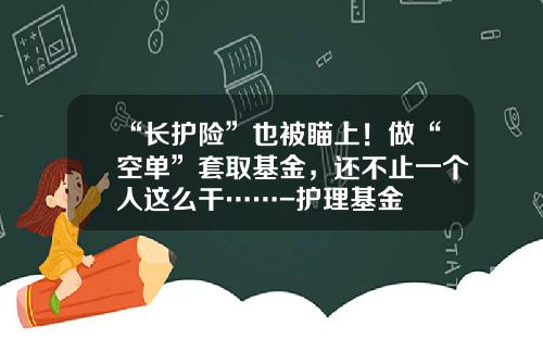 “长护险”也被瞄上！做“空单”套取基金，还不止一个人这么干……-护理基金