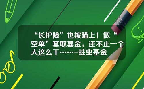 “长护险”也被瞄上！做“空单”套取基金，还不止一个人这么干……-蛀虫基金