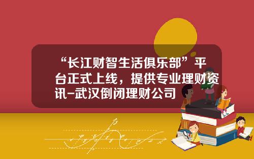 “长江财智生活俱乐部”平台正式上线，提供专业理财资讯-武汉倒闭理财公司