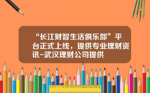 “长江财智生活俱乐部”平台正式上线，提供专业理财资讯-武汉理财公司提供