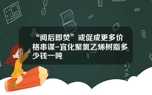 “阅后即焚”或促成更多价格串谋-宜化聚氯乙烯树脂多少钱一吨
