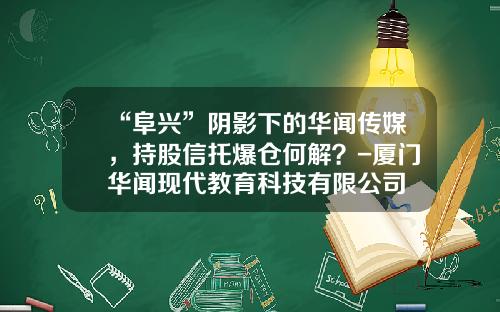 “阜兴”阴影下的华闻传媒，持股信托爆仓何解？-厦门华闻现代教育科技有限公司