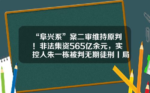“阜兴系”案二审维持原判！非法集资565亿余元，实控人朱一栋被判无期徒刑丨局外人-000793基金