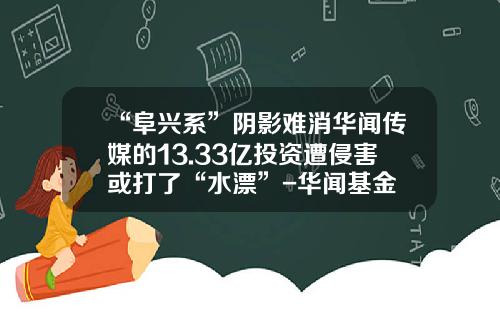 “阜兴系”阴影难消华闻传媒的13.33亿投资遭侵害或打了“水漂”-华闻基金