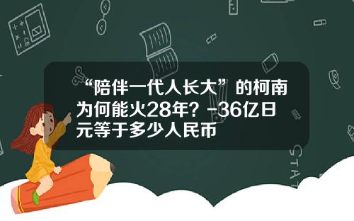 “陪伴一代人长大”的柯南为何能火28年？-36亿日元等于多少人民币