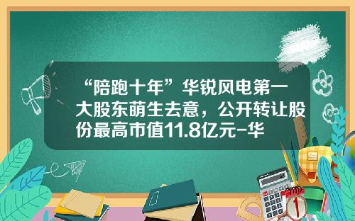 “陪跑十年”华锐风电第一大股东萌生去意，公开转让股份最高市值11.8亿元-华锐风电股份有限公司
