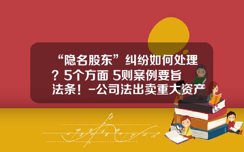“隐名股东”纠纷如何处理？5个方面+5则案例要旨+法条！-公司法出卖重大资产