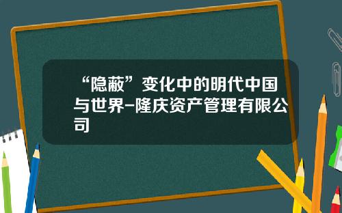 “隐蔽”变化中的明代中国与世界-隆庆资产管理有限公司