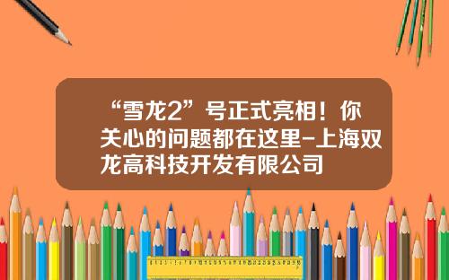 “雪龙2”号正式亮相！你关心的问题都在这里-上海双龙高科技开发有限公司