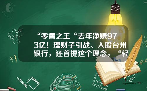 “零售之王“去年净赚973亿！理财子引战、入股台州银行，还首提这个理念，“轻型银行3.0”要来了-台州？Z银投资咨询有限公司