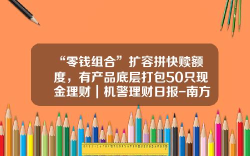 “零钱组合”扩容拼快赎额度，有产品底层打包50只现金理财｜机警理财日报-南方现金基金
