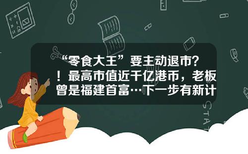 “零食大王”要主动退市？！最高市值近千亿港币，老板曾是福建首富…下一步有新计划？-中国市值最大的公司