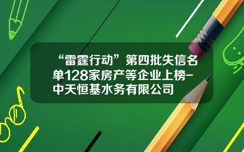 “雷霆行动”第四批失信名单128家房产等企业上榜-中天恒基水务有限公司