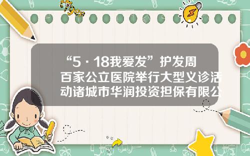 “5·18我爱发”护发周百家公立医院举行大型义诊活动诸城市华润投资担保有限公司【前列康】