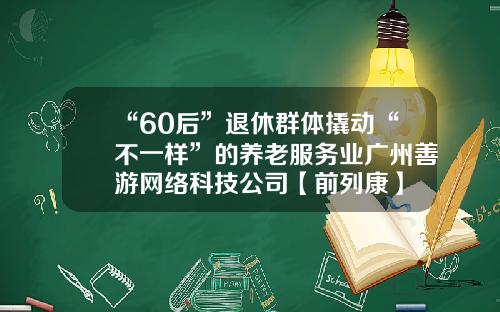 “60后”退休群体撬动“不一样”的养老服务业广州善游网络科技公司【前列康】
