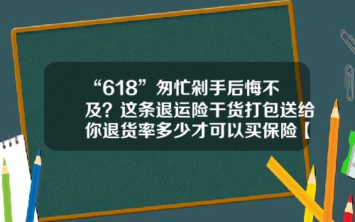 “618”匆忙剁手后悔不及？这条退运险干货打包送给你退货率多少才可以买保险【前列康】