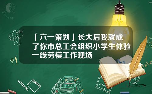 「六一策划」长大后我就成了你市总工会组织小学生体验一线劳模工作现场