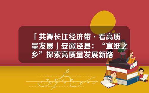 「共舞长江经济带·看高质量发展」安徽泾县：“宣纸之乡”探索高质量发展新路