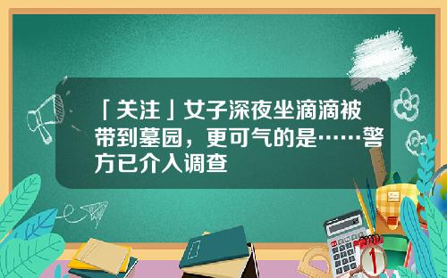 「关注」女子深夜坐滴滴被带到墓园，更可气的是……警方已介入调查