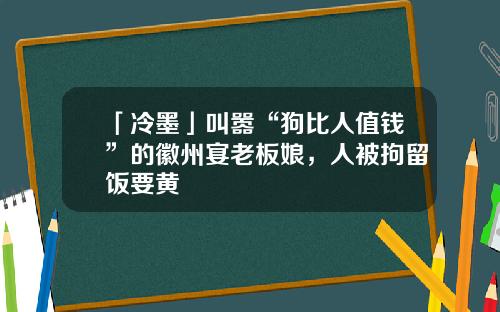 「冷墨」叫嚣“狗比人值钱”的徽州宴老板娘，人被拘留饭要黄
