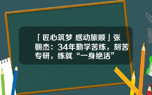 「匠心筑梦 感动旅顺」张朝杰：34年勤学苦练，刻苦专研，练就“一身绝活”