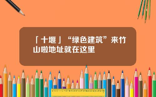「十堰」“绿色建筑”来竹山啦地址就在这里