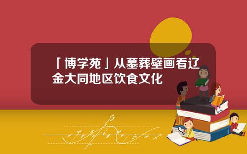 「博学苑」从墓葬壁画看辽金大同地区饮食文化