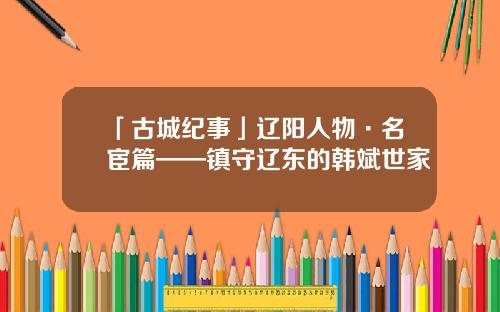 「古城纪事」辽阳人物·名宦篇——镇守辽东的韩斌世家