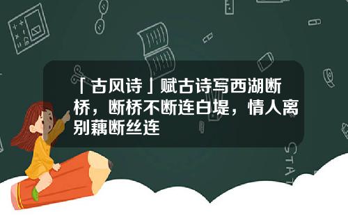 「古风诗」赋古诗写西湖断桥，断桥不断连白堤，情人离别藕断丝连