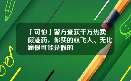 「可怕」警方查获千万热卖假港药，你买的双飞人、无比滴很可能是假的