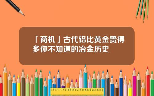 「商机」古代铝比黄金贵得多你不知道的冶金历史