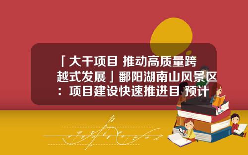 「大干项目 推动高质量跨越式发展」鄱阳湖南山风景区：项目建设快速推进目 预计12月底全面竣工