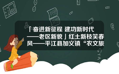 「奋进新征程 建功新时代——老区新貌」红土新枝笑春风——平江县加义镇“农文旅”融合见闻
