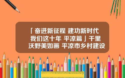 「奋进新征程 建功新时代 我们这十年 平凉篇」千里沃野美如画 平凉市乡村建设工作成效显著