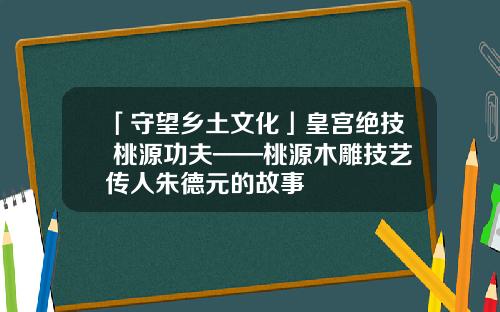 「守望乡土文化」皇宫绝技 桃源功夫——桃源木雕技艺传人朱德元的故事