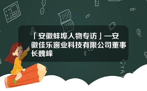 「安徽蚌埠人物专访」—安徽佳乐窗业科技有限公司董事长魏峰