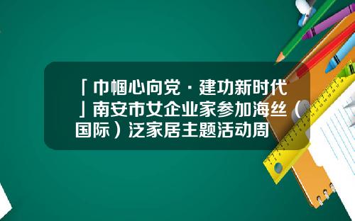 「巾帼心向党·建功新时代」南安市女企业家参加海丝（国际）泛家居主题活动周