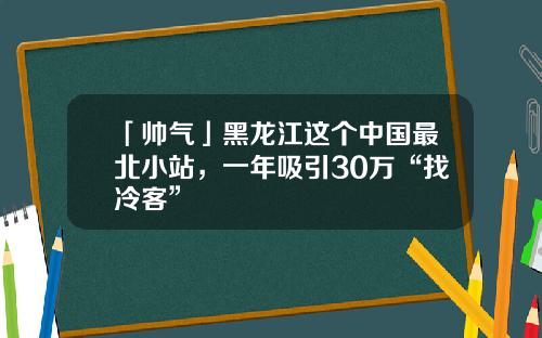 「帅气」黑龙江这个中国最北小站，一年吸引30万“找冷客”