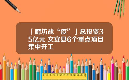 「廊坊战“疫”」总投资35亿元 文安县6个重点项目集中开工