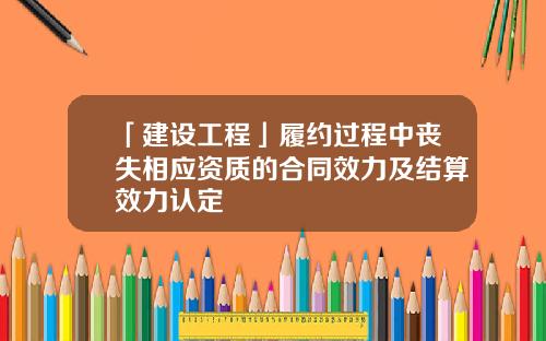 「建设工程」履约过程中丧失相应资质的合同效力及结算效力认定
