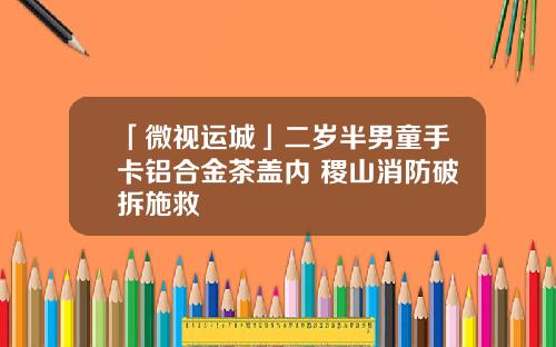 「微视运城」二岁半男童手卡铝合金茶盖内 稷山消防破拆施救