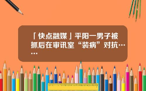 「快点融媒」平阳一男子被抓后在审讯室“装病”对抗……