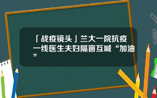 「战疫镜头」兰大一院抗疫一线医生夫妇隔窗互喊“加油”