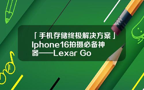 「手机存储终极解决方案」Iphone16拍摄必备神器——Lexar Go