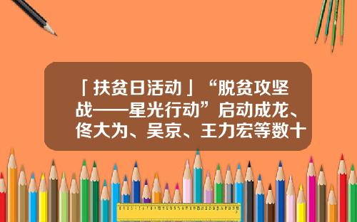「扶贫日活动」“脱贫攻坚战——星光行动”启动成龙、佟大为、吴京、王力宏等数十位明星扎推结对帮扶贫困地区