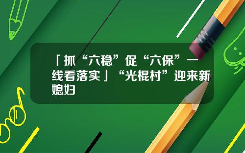 「抓“六稳”促“六保”一线看落实」“光棍村”迎来新媳妇