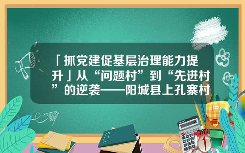 「抓党建促基层治理能力提升」从“问题村”到“先进村”的逆袭——阳城县上孔寨村以党建引领提升基层治理的实践